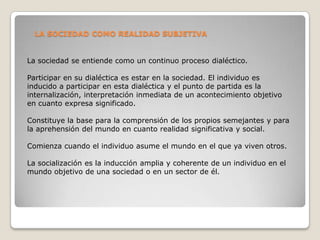LA SOCIEDAD COMO REALIDAD SUBJETIVA


La sociedad se entiende como un continuo proceso dialéctico.

Participar en su dialéctica es estar en la sociedad. El individuo es
inducido a participar en esta dialéctica y el punto de partida es la
internalización, interpretación inmediata de un acontecimiento objetivo
en cuanto expresa significado.

Constituye la base para la comprensión de los propios semejantes y para
la aprehensión del mundo en cuanto realidad significativa y social.

Comienza cuando el individuo asume el mundo en el que ya viven otros.

La socialización es la inducción amplia y coherente de un individuo en el
mundo objetivo de una sociedad o en un sector de él.
 
