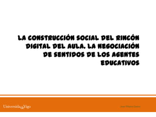 La construcción social del rincón
  digital del aula. La negociación
       de sentidos de los agentes
                        educativos




                            Jose Piñeiro Castro
 
