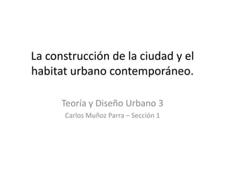 La construcción de la ciudad y el
habitat urbano contemporáneo.

      Teoría y Diseño Urbano 3
      Carlos Muñoz Parra – Sección 1
 