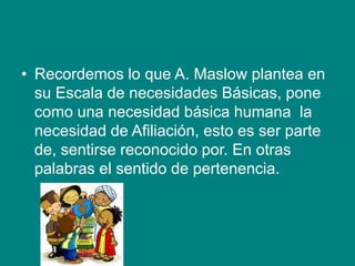 • Recordemos lo que A. Maslow plantea en
su Escala de necesidades Básicas, pone
como una necesidad básica humana la
necesidad de Afiliación, esto es ser parte
de, sentirse reconocido por. En otras
palabras el sentido de pertenencia.
 