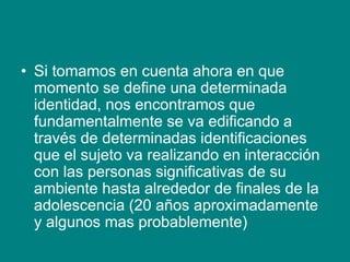 • Si tomamos en cuenta ahora en que
momento se define una determinada
identidad, nos encontramos que
fundamentalmente se va edificando a
través de determinadas identificaciones
que el sujeto va realizando en interacción
con las personas significativas de su
ambiente hasta alrededor de finales de la
adolescencia (20 años aproximadamente
y algunos mas probablemente)
 