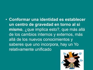 • Conformar una identidad es establecer
un centro de gravedad en torno al si
mismo, ¿que implica esto?, que más allá
de los cambios internos y externos, más
allá de los nuevos conocimientos y
saberes que uno incorpora, hay un Yo
relativamente unificado
 