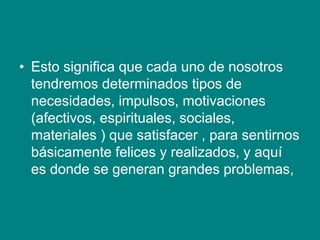 • Esto significa que cada uno de nosotros
tendremos determinados tipos de
necesidades, impulsos, motivaciones
(afectivos, espirituales, sociales,
materiales ) que satisfacer , para sentirnos
básicamente felices y realizados, y aquí
es donde se generan grandes problemas,
 