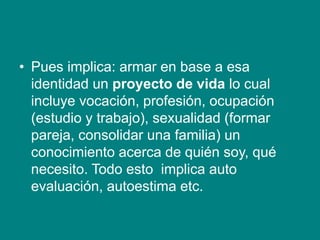 • Pues implica: armar en base a esa
identidad un proyecto de vida lo cual
incluye vocación, profesión, ocupación
(estudio y trabajo), sexualidad (formar
pareja, consolidar una familia) un
conocimiento acerca de quién soy, qué
necesito. Todo esto implica auto
evaluación, autoestima etc.
 