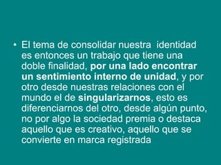• El tema de consolidar nuestra identidad
es entonces un trabajo que tiene una
doble finalidad, por una lado encontrar
un sentimiento interno de unidad, y por
otro desde nuestras relaciones con el
mundo el de singularizarnos, esto es
diferenciarnos del otro, desde algún punto,
no por algo la sociedad premia o destaca
aquello que es creativo, aquello que se
convierte en marca registrada
 