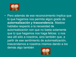 • Pero además de ese reconocimiento implica que
lo que hagamos nos permita algún grado de
autorrealización y trascendencia. Maslow
hablaba respecto a la necesidad de
autorrealización con que no basta solamente
que lo que hagamos nos haga felices o nos
sea útil sólo a nosotros, sino también que, a
partir de ese sentimiento de autorrealización,
trascendamos a nosotros mismos dando a los
demás algo también
 