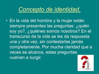 Concepto de identidad.
• En la vida del hombre y la mujer están
siempre presentes las preguntas: ¿quién
soy yo?, ¿quiénes somos nosotros? En el
transcurso de la vida se les da respuesta
una y otra vez, sin contestarlas jamás
completamente. Por mucha claridad que a
veces se alcance, estas preguntas
vuelven a surgir.
 