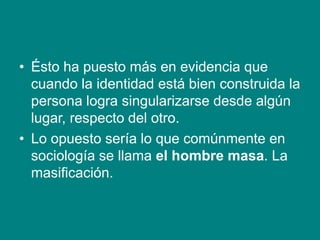 • Ésto ha puesto más en evidencia que
cuando la identidad está bien construida la
persona logra singularizarse desde algún
lugar, respecto del otro.
• Lo opuesto sería lo que comúnmente en
sociología se llama el hombre masa. La
masificación.
 