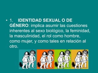 • 1. IDENTIDAD SEXUAL O DE
GÉNERO: implica asumir las cuestiones
inherentes al sexo biológico, la feminidad,
la masculinidad, el rol como hombre,
como mujer, y como tales en relación al
otro.
 