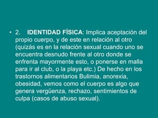 • 2. IDENTIDAD FÍSICA: Implica aceptación del
propio cuerpo, y de este en relación al otro
(quizás es en la relación sexual cuando uno se
encuentra desnudo frente al otro donde se
enfrenta mayormente esto, o ponerse en malla
para ir al club, o la playa etc.) De hecho en los
trastornos alimentarios Bulimia, anorexia,
obesidad, vemos como el cuerpo es algo que
genera vergüenza, rechazo, sentimientos de
culpa (casos de abuso sexual).
 
