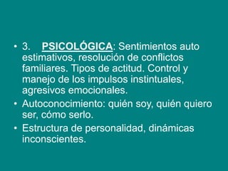 • 3. PSICOLÓGICA: Sentimientos auto
estimativos, resolución de conflictos
familiares. Tipos de actitud. Control y
manejo de los impulsos instintuales,
agresivos emocionales.
• Autoconocimiento: quién soy, quién quiero
ser, cómo serlo.
• Estructura de personalidad, dinámicas
inconscientes.
 
