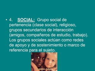 • 4. SOCIAL: Grupo social de
pertenencia (clase social), religioso,
grupos secundarios de interacción
(amigos, compañeros de estudio, trabajo).
Los grupos sociales actúan como redes
de apoyo y de sostenimiento o marco de
referencia para el sujeto.
 