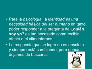 • Para la psicología, la identidad es una
necesidad básica del ser humano en tanto
poder responder a la pregunta de ¿quién
soy yo? es tan necesario como recibir
afecto o el alimentarnos.
• La respuesta que se logra no es absoluta
y siempre está cambiando, pero nunca
dejamos de buscarla.
 