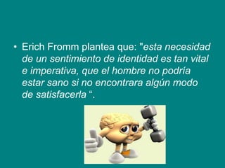 • Erich Fromm plantea que: "esta necesidad
de un sentimiento de identidad es tan vital
e imperativa, que el hombre no podría
estar sano si no encontrara algún modo
de satisfacerla “.
 