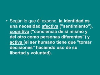 • Según lo que él expone, la identidad es
una necesidad afectiva ("sentimiento"),
cognitiva ("conciencia de sí mismo y
del otro como personas diferentes") y
activa (el ser humano tiene que "tomar
decisiones" haciendo uso de su
libertad y voluntad).
 