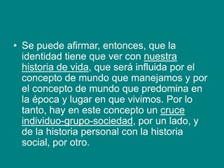 • Se puede afirmar, entonces, que la
identidad tiene que ver con nuestra
historia de vida, que será influida por el
concepto de mundo que manejamos y por
el concepto de mundo que predomina en
la época y lugar en que vivimos. Por lo
tanto, hay en este concepto un cruce
individuo-grupo-sociedad, por un lado, y
de la historia personal con la historia
social, por otro.
 