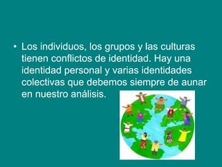 • Los individuos, los grupos y las culturas
tienen conflictos de identidad. Hay una
identidad personal y varias identidades
colectivas que debemos siempre de aunar
en nuestro análisis.
 