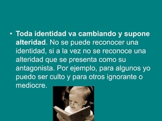 • Toda identidad va cambiando y supone
alteridad. No se puede reconocer una
identidad, si a la vez no se reconoce una
alteridad que se presenta como su
antagonista. Por ejemplo, para algunos yo
puedo ser culto y para otros ignorante o
mediocre.
 