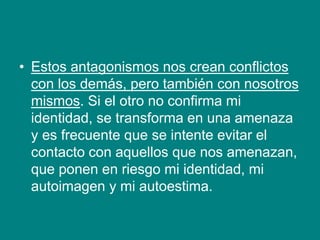 • Estos antagonismos nos crean conflictos
con los demás, pero también con nosotros
mismos. Si el otro no confirma mi
identidad, se transforma en una amenaza
y es frecuente que se intente evitar el
contacto con aquellos que nos amenazan,
que ponen en riesgo mi identidad, mi
autoimagen y mi autoestima.
 