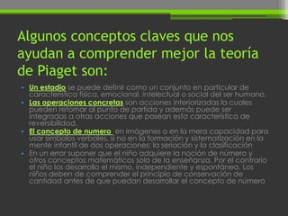 Algunos conceptos claves que nos
ayudan a comprender mejor la teoría
de Piaget son:
• Un estadio se puede definir como un conjunto en particular de
  característica física, emocional, intelectual o social del ser humano.
• Las operaciones concretas son acciones interiorizadas la cuales
  pueden retornar al punto de partida y además puede ser
  integradas a otras acciones que posean esta característica de
  reversibilidad.
• El concepto de numero en imágenes o en la mera capacidad para
  usar símbolos verbales, si no en la formación y sistematización en la
  mente infantil de dos operaciones: la seriación y la clasificación
• En un error suponer que el niño adquiere la noción de número y
  otros conceptos matemáticos solo de la enseñanza. Por el contrario
  el niño los desarrolla el mismo, independiente y espontánea. Los
  niños deben de comprender el principio de conservación de
  cantidad antes de que puedan desarrollar el concepto de número
 