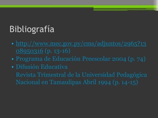 Bibliografía
• http://www.mec.gov.py/cms/adjuntos/2965?13
  08950316 (p. 13-16)
• Programa de Educación Preescolar 2004 (p. 74)
• Difusión Educativa
  Revista Trimestral de la Universidad Pedagógica
  Nacional en Tamaulipas Abril 1994 (p. 14-15)
 