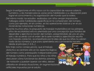 Según investigaciones el niño nace con la capacidad de razonar sobre lo
    numérico, y de manera precoz, pone estas habilidades a su disposición para
    lograr el conocimiento y la organización del mundo que lo rodea.
Del mismo modo, los estudios realizados con niños arrojan importantes
    hallazgos sobre habilidades específicas en la comprensión del número,
    como por ejemplo, en el conteo, en las operaciones básicas y en el uso
    inicial de las notaciones numéricas.
Durante muchos años, la propuesta de trabajar matemática en los primeros
    años de escolaridad estuvo orientada por una concepción que trataba de
    desarrollar y ejercitar la noción del número, presentándolo de uno en uno,
    solo y de acuerdo con el orden de la serie numérica (ejercitación escrita
    con trazado correcto), acompañada por la idea de que los niños no sabían
    nada de los números y que para aprenderlos era conveniente hacerlo
    desde el principio (1-2-3...)
Esto trajo como consecuencia, que el trabajo
didáctico se centrara sólo en los aspectos lógicos
del número como prerrequisito indispensable para
el trabajo numérico. Para que los niños y las niñas
descubran cómo funcionan los distintos sistemas
 de notación y puedan operar con ellos, deben
utilizarlos en diversas situaciones, sin segmentaciones
artificiales impuestas por el adulto.
 