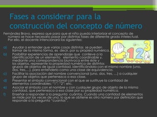Fases a considerar para la
     construcción del concepto de número
Fernández Bravo, expresa que para que el niño pueda interiorizar el concepto de
   número se hace necesario pasar por distintas fases de diferente grado intelectual.
   Por ello, el docente intencionará las siguientes:

a)   Ayudar a entender que varias cosas distintas se pueden
     llamar de la misma forma, es decir, por su propied numérica.
b)   Posibilitar experiencias de aprendizaje que conlleve a la
     identificación de un elemento elemento coordinable y,
     mediante una correspondencia biunívoca entre éste y
     los objetos, represente la propiedad numérica de distintos
     grupos de objetos de igual cantidad, identificándola con el mismo nombre (uno,
     dos, tres,…), para entenderlo como una clase de equivalencia.
c)   Facilitar la asociación del nombre convencional (uno, dos, tres, …) a cualquier
     grupo de objetos que pertenezca a esa clase.
d)   Presentar el símbolo convencional con el que se sustituye la cantidad de
     elementos coordinables: “1”; “2”; etc.
e)   Asociar el símbolo con el nombre y con cualquier grupo de objeto de la misma
     cantidad, que pertenezca a esa clase por su propiedad numérica.
f)   Enseñar a responder a la pregunta cuántos. Cuando una cantidad de elementos
     se mide por las veces de uno, lo que se obtiene es otro número por definición que
     responde a la pregunta “cuantos”.
 