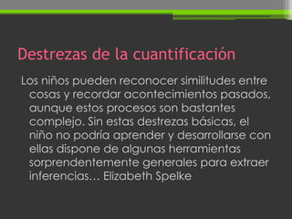 Destrezas de la cuantificación
Los niños pueden reconocer similitudes entre
 cosas y recordar acontecimientos pasados,
 aunque estos procesos son bastantes
 complejo. Sin estas destrezas básicas, el
 niño no podría aprender y desarrollarse con
 ellas dispone de algunas herramientas
 sorprendentemente generales para extraer
 inferencias… Elizabeth Spelke
 