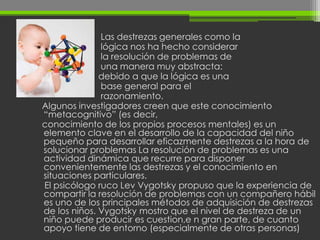 Las destrezas generales como la
              lógica nos ha hecho considerar
              la resolución de problemas de
              una manera muy abstracta:
              debido a que la lógica es una
              base general para el
              razonamiento.
Algunos investigadores creen que este conocimiento
“metacognitivo” (es decir,
conocimiento de los propios procesos mentales) es un
elemento clave en el desarrollo de la capacidad del niño
pequeño para desarrollar eficazmente destrezas a la hora de
solucionar problemas La resolución de problemas es una
actividad dinámica que recurre para disponer
convenientemente las destrezas y el conocimiento en
situaciones particulares.
El psicólogo ruco Lev Vygotsky propuso que la experiencia de
compartir la resolución de problemas con un compañero hábil
es uno de los principales métodos de adquisición de destrezas
de los niños. Vygotsky mostro que el nivel de destreza de un
niño puede producir es cuestion,e n gran parte, de cuanto
apoyo tiene de entorno (especialmente de otras personas)
 