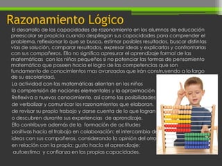 Razonamiento Lógico
El desarrollo de las capacidades de razonamiento en los alumnos de educación
preescolar se propicia cuando despliegan sus capacidades para comprender el
problema, reflexionar lo que se busca, estimar posibles resultados, buscar distintas
vías de solución, comparar resultados, expresar ideas y explicarlas y confrontarlas
con sus compañeros. Ello no significa apresurar el aprendizaje formal de las
matemáticas con los niños pequeños si no potenciar las formas de pensamiento
matemático que poseen hacia el logro de las competencias que son
fundamento de conocimientos mas avanzados que irán construyendo a lo largo
de su escolaridad.
La actividad con las matemáticas alientan en los niños
la comprensión de nociones elementales y la aproximación
Reflexiva a nuevos conocimiento, así como las posibilidades
de verbalizar y comunicar los razonamientos que elaboran,
de revisar su propio trabajo y darse cuenta de lo que logran
o descubren durante sus experiencias de aprendizaje.
Ello contribuye además de la formación de actitudes
positivas hacia el trabajo en colaboración; el intercambio de
ideas con sus compañeros, considerando la opinión del otro
en relación con la propia; gusto hacia el aprendizaje;
 autoestima y confianza en las propias capacidades.
 
