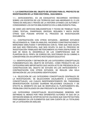 1.- LA CONSTRUCCION DEL OBJETO DE ESTUDIO PARA EL PROYECTO DE
INVESTIGACIÓN DE LA TESIS DOCTORAL. GUIA BÁSICA
1.1.- ANTECEDENTES.- ES UN EXHAUSTIVO RECORRIDO HISTÓRICO
SOBRE LOS ESCRITOS DE LOS TEÓRICOS QUE HAN ABORDADO EL O LOS
TEMAS EN ANÁLISIS A TRAVÉS DE LA HISTORIA CITANDO LOS AUTORES Y
CONSIGNÁNDO LOS DATOS BIBLIOGRÁFICO EN LA BIBLIOGRAFÍA FINAL.
SE HARÁ USO DEFICHAS BIBLIOGRÁFICAS Y FICHAS DE TRABAJO TALES
COMO: TEXTUAL, PARÁFRASIS, SÍNTESIS, RESUMEN Y MIXTA ENTRE
OTRAS QUE PUEDAN APOYAR EL PROCESO DE INVESTIGACIÓN
DOCUMENTAL
1.2.- CONTRASTACIÓN CON OTROS ESTUDIOS.- ABORDAR ESTUDIOS
RELACIONADOS AL TEMA EN ANÁLISIS, HACIENDO CONSTRASTACIONES Y
MARCANDO SIMILITUDES Y DIFERENCIAS CON EL TEMA QUE NOS OCUPA
(NO QUE NOS PREOCUPA), QUE NOS OCUPA YA QUE EL PROCESO DE
INVESTIGACIÓN TRABAJADO METÓDICAMENTE ES PARA DISFRUTARSE YA
QUE SE INICIA EL DESARROLLO DE LAS COMPETENCIAS QUE SE
PLANTEAN EN EL PERFIL DE EGRESO DEL DOCTORADO EN SU CAMINO A
CONVERTIRSE EN UN EXPERTO INVETIGADOR EDUCATIVO
1.3.- IDENTIFICACIÓN Y DEFINICIÓN DE LAS CATEGORÍAS CONCEPTUALES
FUNDAMENTALES DEL OBJETO DE ESTUDIO.- COMO PRODUCTO DE LAS
CATEGORÍAS MÁS IMPORTANTES QUE HACEN ACTO DE PRESENCIA EN LA
CONSTRUCCION DEL OBJETO DE ESTUDIO EN LOS ANTECEDENTES Y
CONTRASTACIÓN CON OTROS ESTUDIOS. SE REALIZA UNA SOLA
DEFINICIÓN DE LAS CATEGORÍAS IDENTIFICADAS
1.-4.- SELECCIÓN DE LAS CATEGORÍAS CONCEPTUALES CENTRALES DE
LA INVESTIGACIÓN.- SE SELECCIONAN USUALMENTE 2 CATEGORÍAS
CONCEPTUALES, LAS CUALES INDEPENDIENTEMENTE DEL PARADIGMA
DEINVESTIGACIÓN ELEGIDO GUARDAN RELACIONES CAUSALES Y DE
EFECTO AL MOMENTO EN QUE SE DESPLIEGA EL PLANTEAMIENTO DEL
PROBLEMA CRISTALIZADO EN UNA PREGUNTA DE INVESTIGACIÓN
LAS CATEGORÍAS CONCEPTUALES SELECCIONADAS DEBERÁN SER
DEFINIDAS AL MENOS POR TRES DIFERENTES AUTORES YA QUE EN LA
DEFINICIÓN MISMA SE APORTAN DATOS VALIOSOS QUE DAN PISTAS PARA
PROFUNDIZAR EN LOS ELEMENTOS QUE DAN CUENTA DE LA TOTALIDAD
DE LA CATEGORÍA EN ANÁLISIS
 