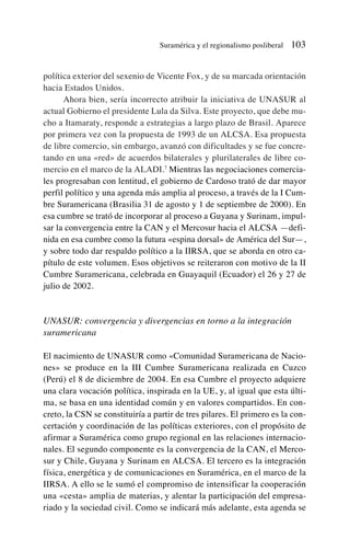 política exterior del sexenio de Vicente Fox, y de su marcada orientación
hacia Estados Unidos.
Ahora bien, sería incorrecto atribuir la iniciativa de UNASUR al
actual Gobierno el presidente Lula da Silva. Este proyecto, que debe mu-
cho a Itamaraty, responde a estrategias a largo plazo de Brasil. Aparece
por primera vez con la propuesta de 1993 de un ALCSA. Esa propuesta
de libre comercio, sin embargo, avanzó con dificultades y se fue concre-
tando en una «red» de acuerdos bilaterales y plurilaterales de libre co-
mercio en el marco de la ALADI.7
Mientras las negociaciones comercia-
les progresaban con lentitud, el gobierno de Cardoso trató de dar mayor
perfil político y una agenda más amplia al proceso, a través de la I Cum-
bre Suramericana (Brasilia 31 de agosto y 1 de septiembre de 2000). En
esa cumbre se trató de incorporar al proceso a Guyana y Surinam, impul-
sar la convergencia entre la CAN y el Mercosur hacia el ALCSA —defi-
nida en esa cumbre como la futura «espina dorsal» de América del Sur—,
y sobre todo dar respaldo político a la IIRSA, que se aborda en otro ca-
pítulo de este volumen. Esos objetivos se reiteraron con motivo de la II
Cumbre Suramericana, celebrada en Guayaquil (Ecuador) el 26 y 27 de
julio de 2002.
UNASUR: convergencia y divergencias en torno a la integración
suramericana
El nacimiento de UNASUR como «Comunidad Suramericana de Nacio-
nes» se produce en la III Cumbre Suramericana realizada en Cuzco
(Perú) el 8 de diciembre de 2004. En esa Cumbre el proyecto adquiere
una clara vocación política, inspirada en la UE, y, al igual que esta últi-
ma, se basa en una identidad común y en valores compartidos. En con-
creto, la CSN se constituiría a partir de tres pilares. El primero es la con-
certación y coordinación de las políticas exteriores, con el propósito de
afirmar a Suramérica como grupo regional en las relaciones internacio-
nales. El segundo componente es la convergencia de la CAN, el Merco-
sur y Chile, Guyana y Surinam en ALCSA. El tercero es la integración
física, energética y de comunicaciones en Suramérica, en el marco de la
IIRSA. A ello se le sumó el compromiso de intensificar la cooperación
una «cesta» amplia de materias, y alentar la participación del empresa-
riado y la sociedad civil. Como se indicará más adelante, esta agenda se
Suramérica y el regionalismo posliberal 103
 