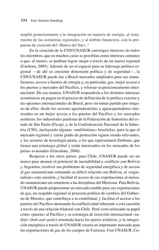 amplió posteriormente a la integración en materia de energía, al trata-
miento de las asimetrías regionales, y al ámbito financiero, con la pro-
puesta de creación del «Banco del Sur». 8
En la creación de la CSN/UNASUR convergen intereses de todos
los miembros, que en muchos casos se percibían como intereses comunes
o que, al menos, se podrían lograr mejor a través de un marco regional
(Cardona, 2005). Además de ser el espacio para su liderazgo político re-
gional —de ahí su creciente dimensión política y de seguridad—, la
CSN/UNASUR puede dar a Brasil mercados ampliados para sus manu-
facturas; acceso a fuentes de energía y, en particular, gas; mejor acceso a
los puertos y mercados del Pacífico, y reforzar su posicionamiento inter-
nacional. De esa manera, UNASUR respondería a los distintos intereses
económicos en pugna en el proceso de definición de la política exterior y
las opciones internacionales de Brasil, pero sin tomar partido por ningu-
no de ellos: desde los sectores agroindustriales y agroexportadores inte-
resados en un mejor acceso a los puertos del Pacífico y los mercados
asiáticos; los industriales paulistas de la Federación de Industrias del es-
tado de São Paulo (Fiesp), y de la Confederación Nacional de la Indus-
tria (CNI), incluyendo algunas «multilatinas» brasileñas, para la que el
mercado regional y cierto grado de protección siguen siendo relevantes,
y los sectores de tecnología punta, a los que representaría Embraer, que
tienen una estrategia global y están interesados en los mercados de los
países avanzados (Giacalone, 2006).
Respecto a los otros países, para Chile, UNASUR puede ser un
marco para atenuar el potencial de inestabilidad y conflicto con Bolivia
y Argentina, resolver sus problemas de seguridad energética y de acceso
al gas suramericano sorteando su difícil relación con Bolivia, al «regio-
nalizar» esta cuestión, y facilitar el acceso de sus exportaciones al merca-
do suramericano sin someterse a las disciplinas del Mercosur. Para Bolivia,
UNASUR puede proporcionar un mercado estable para sus exportaciones
de gas, un respaldo regional al proyecto político de cambios del Gobier-
no de Morales, que contribuya a la estabilidad, y facilitar el acceso a los
puertos del Pacífico atenuando la conflictividad inherente a esta cuestión
a través de una relación bilateral con Chile. Perú vería reforzado su papel
como «puerta» al Pacífico y su estrategia de inserción internacional «ra-
dial» (hub and spoke) orientada hacia los países asiáticos, y la integra-
ción energética a través de UNASUR crearía un importante mercado para
las exportaciones de gas de los campos de Camisea. Con UNASUR, Co-
104 José Antonio Sanahuja
 