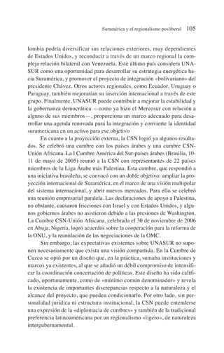 lombia podría diversificar sus relaciones exteriores, muy dependientes
de Estados Unidos, y reconducir a través de un marco regional la com-
pleja relación bilateral con Venezuela. Este último país considera UNA-
SUR como una oportunidad para desarrollar su estrategia energética ha-
cia Suramérica, y promover el proyecto de integración «bolivariano» del
presidente Chávez. Otros actores regionales, como Ecuador, Uruguay o
Paraguay, también mejorarían su inserción internacional a través de este
grupo. Finalmente, UNASUR puede contribuir a mejorar la estabilidad y
la gobernanza democrática —como ya hizo el Mercosur con relación a
alguno de sus miembros—, proporciona un marco adecuado para desa-
rrollar una agenda renovada para la integración y convierte la identidad
suramericana en un activo para ese objetivo
En cuanto a la proyección externa, la CSN logró ya algunos resulta-
dos. Se celebró una cumbre con los países árabes y una cumbre CSN-
Unión Africana. La I Cumbre América del Sur-países árabes (Brasilia, 10-
11 de mayo de 2005) reunió a la CSN con representantes de 22 países
miembros de la Liga Árabe más Palestina. Esta cumbre, que respondió a
una iniciativa brasileña, se convocó con un doble objetivo: ampliar la pro-
yección internacional de Suramérica, en el marco de una visión multipolar
del sistema internacional, y abrir nuevos mercados. Para ello se celebró
una reunión empresarial paralela. Las declaraciones de apoyo a Palestina,
no obstante, causaron fricciones con Israel y con Estados Unidos, y algu-
nos gobiernos árabes no asistieron debido a las presiones de Washington.
La Cumbre CSN-Unión Africana, celebrada el 30 de noviembre de 2006
en Abuja, Nigeria, logró acuerdos sobre la cooperación para la reforma de
la ONU, y la reanulación de las negociaciones de la OMC.
Sin embargo, las expectativas existentes sobre UNASUR no supo-
nen necesariamente que exista una visión compartida. En la Cumbre de
Cuzco se optó por un diseño que, en la práctica, sumaba instituciones y
marcos ya existentes, al que se añadió un débil compromiso de intensifi-
car la coordinación concertación de políticas. Este diseño ha sido califi-
cado, oportunamente, como de «mínimo común denominador» y revela
la existencia de importantes discrepancias respecto a la naturaleza y el
alcance del proyecto, que pueden condicionarlo. Por otro lado, sin per-
sonalidad jurídica ni estructura institucional, la CSN puede entenderse
una expresión de la «diplomacia de cumbres» y también de la tradicional
preferencia latinoamericana por un regionalismo «ligero», de naturaleza
intergubernamental.
Suramérica y el regionalismo posliberal 105
 