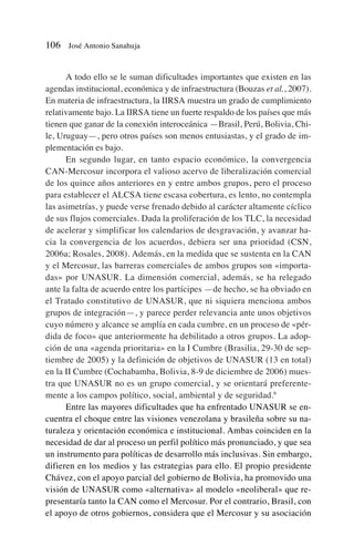 A todo ello se le suman dificultades importantes que existen en las
agendas institucional, económica y de infraestructura (Bouzas et al., 2007).
En materia de infraestructura, la IIRSA muestra un grado de cumplimiento
relativamente bajo. La IIRSA tiene un fuerte respaldo de los países que más
tienen que ganar de la conexión interoceánica —Brasil, Perú, Bolivia, Chi-
le, Uruguay—, pero otros países son menos entusiastas, y el grado de im-
plementación es bajo.
En segundo lugar, en tanto espacio económico, la convergencia
CAN-Mercosur incorpora el valioso acervo de liberalización comercial
de los quince años anteriores en y entre ambos grupos, pero el proceso
para establecer el ALCSA tiene escasa cobertura, es lento, no contempla
las asimetrías, y puede verse frenado debido al carácter altamente cíclico
de sus flujos comerciales. Dada la proliferación de los TLC, la necesidad
de acelerar y simplificar los calendarios de desgravación, y avanzar ha-
cia la convergencia de los acuerdos, debiera ser una prioridad (CSN,
2006a; Rosales, 2008). Además, en la medida que se sustenta en la CAN
y el Mercosur, las barreras comerciales de ambos grupos son «importa-
das» por UNASUR. La dimensión comercial, además, se ha relegado
ante la falta de acuerdo entre los partícipes —de hecho, se ha obviado en
el Tratado constitutivo de UNASUR, que ni siquiera menciona ambos
grupos de integración—, y parece perder relevancia ante unos objetivos
cuyo número y alcance se amplía en cada cumbre, en un proceso de «pér-
dida de foco» que anteriormente ha debilitado a otros grupos. La adop-
ción de una «agenda prioritaria» en la I Cumbre (Brasilia, 29-30 de sep-
tiembre de 2005) y la definición de objetivos de UNASUR (13 en total)
en la II Cumbre (Cochabamba, Bolivia, 8-9 de diciembre de 2006) mues-
tra que UNASUR no es un grupo comercial, y se orientará preferente-
mente a los campos político, social, ambiental y de seguridad.9
Entre las mayores dificultades que ha enfrentado UNASUR se en-
cuentra el choque entre las visiones venezolana y brasileña sobre su na-
turaleza y orientación económica e institucional. Ambas coinciden en la
necesidad de dar al proceso un perfil político más pronunciado, y que sea
un instrumento para políticas de desarrollo más inclusivas. Sin embargo,
difieren en los medios y las estrategias para ello. El propio presidente
Chávez, con el apoyo parcial del gobierno de Bolivia, ha promovido una
visión de UNASUR como «alternativa» al modelo «neoliberal» que re-
presentaría tanto la CAN como el Mercosur. Por el contrario, Brasil, con
el apoyo de otros gobiernos, considera que el Mercosur y su asociación
106 José Antonio Sanahuja
 