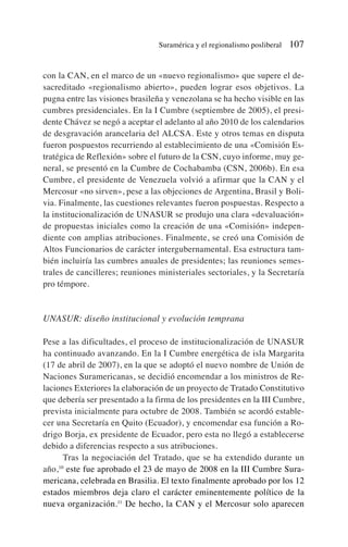 con la CAN, en el marco de un «nuevo regionalismo» que supere el de-
sacreditado «regionalismo abierto», pueden lograr esos objetivos. La
pugna entre las visiones brasileña y venezolana se ha hecho visible en las
cumbres presidenciales. En la I Cumbre (septiembre de 2005), el presi-
dente Chávez se negó a aceptar el adelanto al año 2010 de los calendarios
de desgravación arancelaria del ALCSA. Este y otros temas en disputa
fueron pospuestos recurriendo al establecimiento de una «Comisión Es-
tratégica de Reflexión» sobre el futuro de la CSN, cuyo informe, muy ge-
neral, se presentó en la Cumbre de Cochabamba (CSN, 2006b). En esa
Cumbre, el presidente de Venezuela volvió a afirmar que la CAN y el
Mercosur «no sirven», pese a las objeciones de Argentina, Brasil y Boli-
via. Finalmente, las cuestiones relevantes fueron pospuestas. Respecto a
la institucionalización de UNASUR se produjo una clara «devaluación»
de propuestas iniciales como la creación de una «Comisión» indepen-
diente con amplias atribuciones. Finalmente, se creó una Comisión de
Altos Funcionarios de carácter intergubernamental. Esa estructura tam-
bién incluiría las cumbres anuales de presidentes; las reuniones semes-
trales de cancilleres; reuniones ministeriales sectoriales, y la Secretaría
pro témpore.
UNASUR: diseño institucional y evolución temprana
Pese a las dificultades, el proceso de institucionalización de UNASUR
ha continuado avanzando. En la I Cumbre energética de isla Margarita
(17 de abril de 2007), en la que se adoptó el nuevo nombre de Unión de
Naciones Suramericanas, se decidió encomendar a los ministros de Re-
laciones Exteriores la elaboración de un proyecto de Tratado Constitutivo
que debería ser presentado a la firma de los presidentes en la III Cumbre,
prevista inicialmente para octubre de 2008. También se acordó estable-
cer una Secretaría en Quito (Ecuador), y encomendar esa función a Ro-
drigo Borja, ex presidente de Ecuador, pero esta no llegó a establecerse
debido a diferencias respecto a sus atribuciones.
Tras la negociación del Tratado, que se ha extendido durante un
año,10
este fue aprobado el 23 de mayo de 2008 en la III Cumbre Sura-
mericana, celebrada en Brasilia. El texto finalmente aprobado por los 12
estados miembros deja claro el carácter eminentemente político de la
nueva organización.11
De hecho, la CAN y el Mercosur solo aparecen
Suramérica y el regionalismo posliberal 107
 