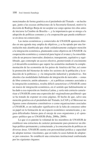 mencionados de forma genérica en el preámbulo del Tratado —un hecho
que, junto a las escasas atribuciones de la Secretaría General, motivó la
decisión de Rodrigo Borja de no aceptar ese cargo apenas tres días antes
de iniciarse la Cumbre de Brasilia—, y la importancia que se otorga a la
adopción de políticas comunes y a la cooperación que pueda establecer-
se en áreas no comerciales.
Las metas económicas y comerciales de UNASUR aparecen dilui-
das en una agenda muy amplia de objetivos, y se ha optado por una for-
mulación más alambicada que elude cuidadosamente cualquier mención
a la integración económica, planteando como objetivos de UNASUR «la
cooperación económica y comercial para lograr el avance y la consolida-
ción de un proceso innovador, dinámico, transparente, equitativo y equi-
librado, que contemple un acceso efectivo, promoviendo el crecimiento
y el desarrollo económico que supere las asimetrías mediante la comple-
mentación de las economías de los países de América del Sur, así como
la promoción del bienestar de todos los sectores de la población y la re-
ducción de la pobreza»; y «la integración industrial y productiva». Sin
alusión a las modalidades habituales de integración de mercados —zonas
de libre comercio, unión aduanera—, ni a políticas comunes asociadas a
la integración económica, resulta difícil caracterizar a UNASUR como
un marco de integración económica, en el sentido que habitualmente se
ha dado a esa expresión en América Latina, y sería más correcto caracte-
rizar a UNASUR como una expresión del «regionalismo posliberal» que
se ha tratado de exponer en estas páginas. El hecho de que, salvo una
mención genérica en el preámbulo del Tratado, la CAN y el Mercosur no
figuren como elementos constitutivos o como organizaciones asociadas
a UNASUR, es un indicador significativo de la falta de consenso sobre
su papel en la formación de un espacio económico suramericano, y au-
gura dificultades futuras para el encaje de esos organismos y el «para-
guas» político que es UNASUR (Peña, 2008a, 2009).
Lo que sí es patente la voluntad de los miembros de UNASUR de
establecer una estructura de carácter permanente para promover un diá-
logo político permanente y estructurado, y la concertación de políticas en
diversas áreas. UNASUR cuenta con personalidad jurídica y capacidad
de adoptar normas vinculantes, que en todos lo casos habrán de adoptar-
se por consenso. Se estableció una estructura institucional conformada
por los siguientes órganos:
108 José Antonio Sanahuja
 