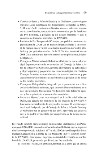 • Consejo de Jefas y Jefes de Estado y de Gobierno, como «órgano
máximo», que establecerá los lineamientos generales de UNA-
SUR a través de reuniones ordinarias anuales, así como reunio-
nes extraordinarias, que podrán ser convocadas por la Presiden-
cia Pro Témpore, a petición de un Estado miembro y con el
consenso de todos los miembros de UNASUR.
• Presidencia Pro Témpore del Consejo, que podrá actuar como re-
presentante de UNASUR en eventos internacionales y se ejerce-
rá de manera sucesiva por los estados miembros, por orden alfa-
bético y por períodos anuales. En la III Cumbre suramericana de
2008 Chile asumió esa función a través de su presidenta, Miche-
lle Bachelet.
• Consejo de Ministras/os de Relaciones Exteriores, que es el prin-
cipal órgano ejecutivo de los acuerdos del Consejo de Jefas y Je-
fes de Estado y de Gobierno, aprueba el programa de actividades
y el presupuesto, y prepara las decisiones a adoptar por el citado
Consejo. Se reúne semestralmente con carácter ordinario, y po-
drán convocarse reuniones extraordinarias a petición de la mitad
de los estados miembros.
• Consejo de Delegadas/os, integrado por representantes acredita-
dos de cada Estado miembro, que se reunirá bimestralmente en el
país que asuma la Presidencia Pro Témpore para definir la agen-
da, y dar seguimiento a los acuerdos adoptados.
• Secretaría General, con sede temporal en Brasilia y definitiva en
Quito, que ejecuta los mandatos de los órganos de UNASUR y
funciones esencialmente de apoyo a los mismos. El secretario ge-
neral será designado por el Consejo de Jefes y Jefas de Estado y
de Gobierno por un período de dos años, renovable por una sola
vez, y no podrá ser sucedido por una persona de la misma nacio-
nalidad.
El Tratado también prevé consejos ministeriales sectoriales, y un Parla-
mento de UNASUR, con sede en Cochabamba (Bolivia), que se regulará
mediante un protocolo adicional al Tratado. El Consejo Energético Sura-
mericano, creado en la Cumbre de isla Margarita (2007), también es par-
te de UNASUR. Finalmente, la propuesta inicial de creación de un Tri-
bunal de UNASUR, planteada por Brasil, no fue aprobada.
El texto del Tratado, sin embargo, también deja claro que en última
Suramérica y el regionalismo posliberal 109
 