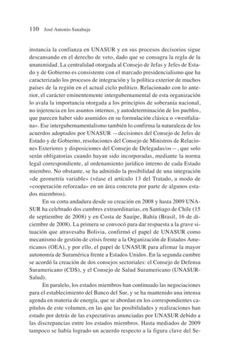 instancia la confianza en UNASUR y en sus procesos decisorios sigue
descansando en el derecho de veto, dado que se consagra la regla de la
unanimidad. La centralidad otorgada al Consejo de Jefas y Jefes de Esta-
do y de Gobierno es consistente con el marcado presidencialismo que ha
caracterizado los procesos de integración y la política exterior de muchos
países de la región en el actual ciclo político. Relacionado con lo ante-
rior, el carácter eminentemente intergubernamental de esta organización
lo avala la importancia otorgada a los principios de soberanía nacional,
no injerencia en los asuntos internos, y autodeterminación de los pueblos,
que parecen haber sido asumidos en su formulación clásica o «westfalia-
na». Ese intergubernamentalismo también lo confirma la naturaleza de los
acuerdos adoptados por UNASUR —decisiones del Consejo de Jefes de
Estado y de Gobierno, resoluciones del Consejo de Ministros de Relacio-
nes Exteriores y disposiciones del Consejo de Delegadas/os—, que solo
serán obligatorias cuando hayan sido incorporadas, mediante la norma
legal correspondiente, al ordenamiento jurídico interno de cada Estado
miembro. No obstante, se ha admitido la posibilidad de una integración
«de geometría variable» (véase el artículo 13 del Tratado, a modo de
«cooperación reforzada» en un área concreta por parte de algunos esta-
dos miembros).
En su corta andadura desde su creación en 2008 y hasta 2009 UNA-
SUR ha celebrado dos cumbres extraordinarias, en Santiago de Chile (15
de septiembre de 2008) y en Costa de Sauípe, Bahía (Brasil, 16 de di-
ciembre de 2008). La primera se convocó para dar respuesta a la grave si-
tuación que atravesaba Bolivia, confirmó el papel de UNASUR como
mecanismo de gestión de crisis frente a la Organización de Estados Ame-
ricanos (OEA), y por ello, el papel de UNASUR para afirmar la mayor
autonomía de Suramérica frente a Estados Unidos. En la segunda cumbre
se acordó la creación de dos consejos sectoriales: el Consejo de Defensa
Suramericano (CDS), y el Consejo de Salud Suramericano (UNASUR-
Salud).
En paralelo, los estados miembros han continuado las negociaciones
para el establecimiento del Banco del Sur, y se ha mantenido una intensa
agenda en materia de energía, que se abordan en los correspondientes ca-
pítulos de este volumen, en las que las posibilidades y realizaciones han
estado por detrás de las expectativas anunciadas por UNASUR debido a
las discrepancias entre los estados miembros. Hasta mediados de 2009
tampoco se había logrado un acuerdo respecto a la figura clave del Se-
110 José Antonio Sanahuja
 