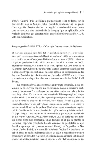 cretario General, tras la renuncia prematura de Rodrigo Borja. En la
Cumbre de Costa de Sauípe (Bahía, Brasil) la candidatura del ex presi-
dente argentino, Néstor Kirchner, no logró el acuerdo unánime necesario
para ser aceptada ante la oposición de Uruguay, que en aplicación de la
regla del consenso que caracteriza los procesos decisorios de UNASUR,
vetó esa candidatura.
Paz y seguridad: UNASUR y el Consejo Suramericano de Defensa
El marcado contenido político del «regionalismo posliberal» que expre-
sa el proyecto suramericano de Brasil es también visible en la propuesta
de creación de un «Consejo de Defensa Suramericano» (CDS), plantea-
da por su presidente Luiz Inácio Lula da Silva el 4 de marzo de 2008.
Significativamente, esa iniciativa se lanzó apenas dos días antes de la
«Cumbre» del Grupo de Río que abordó la crisis diplomática causada por
el ataque de tropas colombianas, tres días antes, a un campamento de las
Fuerzas Armadas Revolucionarias de Colombia (FARC) en territorio
ecuatoriano, en el que fue abatido el comandante de las FARC Raúl
Reyes.
La propuesta brasileña responde, en primera instancia, a esa co-
yuntura de crisis, y eso explica que en ese momento no se precisara su al-
cance y contenidos. Sin embargo, esa iniciativa también se debe a facto-
res a largo plazo. De nuevo, es la expresión del liderazgo regional al que
aspira Brasil, y en particular, de su preocupación por el control efectivo
de sus 17.000 kilómetros de frontera, muy porosa, frente a guerrillas,
narcotraficantes, y otras actividades ilícitas, que constituye un objetivo
estratégico de Brasil de larga data. También expresa la creciente inquie-
tud de Brasil ante la inestabilidad de la región andina, y la búsqueda de
un papel mayor como mediador en los conflictos que se puedan producir
en esa región (Gratius, 2007). Por último, el CDS es parte de su estrate-
gia global como país emergente. En el discurso en el que se planteó la
iniciativa, el propio presidente Lula la vinculó a la posibilidad de que
Brasil ocupe un puesto permanente en el Consejo de Seguridad de Na-
ciones Unidas. La iniciativa también puede ser funcional al creciente pa-
pel de Brasil en misiones internacionales de paz y a su papel como único
productor y exportador relevante de armamento en América Latina, que
a través de distintas iniciativas está promoviendo el desarrollo de su in-
Suramérica y el regionalismo posliberal 111
 