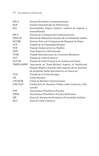 SELA Sistema Económico Latinoamericano
SGP Sistema Generalizado de Preferencias
SIA Sustainability Impact Analysis (análisis de impacto y
sostenibilidad)
SICA Sistema de la Integración Centroamericana
SISCAN Sistema de Indicadores Sociales de la Comunidad Andina
SUCRE Sistema Único de Compensación Regional de Pagos
TCE Tratado de la Comunidad Europea
TCP Tratado Comercial de los Pueblos
TED Trato Especial y Diferenciado
TIAR Tratado Interamericano de Asistencia Recíproca
TLC Tratado de Libre Comercio
TLCAN Tratado de Libre Comercio de América del Norte
TRIPS/ADPIC Agreement on Trade-Related Aspects of Intellectual
Property Rights (Acuerdo sobre aspectos de los derechos
de propiedad intelectual relativos al comercio)
TUE Tratado de la Unión Europea
UE Unión Europea
UNASUR Unión de Naciones Suramericanas
UNCTAD Conferencia de Naciones Unidas sobre Comercio y De-
sarrollo
YPF Yacimientos Petrolíferos Fiscales
YPFB Yacimientos Petrolíferos Fiscales Bolivianos
ZIF Zonas de Integración Fronteriza (Comunidad Andina)
ZLC Zona de Libre Comercio
12 Una región en construcción
 