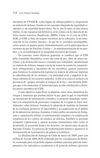 miembros de UNASUR, como órgano de diálogo político y cooperación
en materia de defensa, basado en un concepto integrado de seguridad co-
operativa y de seguridad democrática. No es, por lo tanto, ni una alianza
militar, ni una organización defensiva, al no contar con la cláusula de de-
fensa mutua colectiva (Sepúlveda, 2009b). Como en el caso de UNA-
SUR, el CDS se basa en respeto irrestricto de la soberanía, la no inter-
vención en los asuntos internos—lo que no se considera incompatible,
como ocurre en algunos países latinoamericanos, con la participación en
misiones de paz de Naciones Unidas—, la autodeterminación de los pue-
blos, y la inviolabilidad de la integridad territorial del Estado.
En concreto, como objetivos generales se establece que el CDS
debe consolidar Suramérica como una zona de paz, libre de armas nu-
cleares y de destrucción masiva; construir una «identidad» suramericana
en materia de defensa, aunque esta ha de tomar en cuenta las caracterís-
ticas subregionales y nacionales de sus miembros; generar consensos
para fortalecer la cooperación regional en materia de defensa; impulsar
la subordinación de los militares a la autoridad civil; e impulsar la de-
fensa soberana de los recursos naturales. A ello se le suma el rechazo a la
presencia de «grupos armados al margen de la ley», una fórmula ambi-
gua que evita mencionar el terrorismo para así dar satisfacción a distin-
tos países miembros del CDS.
Como objetivos específicos se plantean, entre otros, identificar los
riesgos y amenazas que puedan afectar la paz, para lo que se constituirá
un mecanismo de información, consulta y evaluación inmediata; contri-
buir a la articulación de posiciones conjuntas de la región en foros mul-
tilaterales sobre defensa; fortalecer la adopción de medidas de fomento
de la confianza; promover el intercambio y la cooperación en el ámbito
de la industria de defensa; fomentar el intercambio en materia de forma-
ción y capacitación militar, el entrenamiento conjunto y la cooperación
académica de los centros de estudios de defensa. También se pretende
compartir experiencias y apoyar acciones humanitarias tales como el
desminado, la actuación frente a los desastres, las operaciones de paz de
Naciones Unidas, los procesos de modernización defensa y promover la
incorporación de la perspectiva de género a la defensa.
La Declaración de Santiago de Chile de marzo de 2009, junto con
el Plan de Acción 2009-2010, elaborado por los viceministros de Defen-
sa, contempla para ese período algunas medidas concretas para dar trans-
parencia a los indicadores económicos y de gasto de defensa, ejercicios
114 José Antonio Sanahuja
 