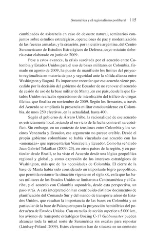 combinados de asistencia en caso de desastre natural, seminarios con-
juntos sobre estudios estratégicos, operaciones de paz y modernización
de las fuerzas armadas, y la creación, por iniciativa argentina, del Centro
Suramericano de Estudios Estratégicos de Defensa, cuyo estatuto debe-
ría estar elaborado en junio de 2009.
Pese a estos avances, la crisis suscitada por el acuerdo entre Co-
lombia y Estados Unidos para el uso de bases militares en Colombia, fir-
mado en agosto de 2009, ha puesto de manifiesto los límites del proyec-
to regionalista en materia de paz y seguridad ante la sólida alianza entre
Washington y Bogotá. Es importante recordar que ese acuerdo viene pre-
cedido por la decisión del gobierno de Ecuador de no renovar el acuerdo
de cesión de uso de la base militar de Manta, en ese país, desde la que Es-
tados Unidos realizaba operaciones de interdicción del tráfico de drogas
ilícitas, que finaliza en noviembre de 2009. Según los firmantes, a través
del Acuerdo se ampliaría la presencia militar estadounidense en Colom-
bia, de unos 250 efectivos, en la actualidad, hasta 400.
Según el gobierno de Álvaro Uribe, la racionalidad de ese acuerdo
es estrictamente local, estando al servicio de la lucha contra el narcotrá-
fico. Sin embargo, en un contexto de tensiones entre Colombia y los ve-
cinos Venezuela y Ecuador, ese argumento no parece creíble. Desde el
propio gobierno colombiano se había vinculado ese acuerdo con las
«amenazas» que representarían Venezuela y Ecuador. Como ha señalado
Juan Gabriel Tokatlian (2009: 23), en otros países de la región, y en par-
ticular desde Brasil, se ha visto el Acuerdo desde una lógica geopolítica
regional y global, y como expresión de los intereses estratégicos de
Washington, más que de las necesidades de Colombia. El cierre de la
base de Manta había sido considerado un importante logro geopolítico,
que permitía restaurar la situación vigente en el siglo XX, en la que las ba-
ses militares de los Estados Unidos se limitaron a Centroamérica y el Ca-
ribe, y el acuerdo con Colombia supondría, desde esta perspectiva, un
paso atrás. A esta interpretación han contribuido distintos documentos de
planificación del Comando Sur y del mando de transporte aéreo de Esta-
dos Unidos, que resaltan la importancia de las bases en Colombia y en
particular de la base de Palanquero para la proyección hemisférica del po-
der aéreo de Estados Unidos. Con un radio de acción superior a 5.000 km,
los aviones de transporte estratégico Boeing C-17 Globemaster pueden
alcanzar toda la mitad norte de Suramérica sin escalas para repostar
(Lindsey-Poland, 2009). Estos elementos han de situarse en un contexto
Suramérica y el regionalismo posliberal 115
 