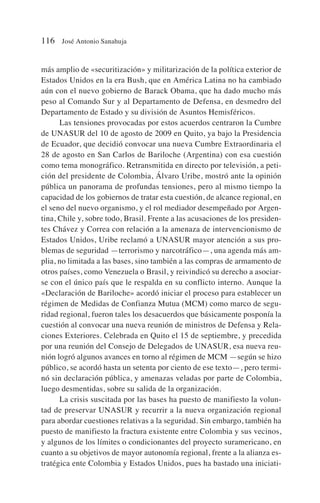 más amplio de «securitización» y militarización de la política exterior de
Estados Unidos en la era Bush, que en América Latina no ha cambiado
aún con el nuevo gobierno de Barack Obama, que ha dado mucho más
peso al Comando Sur y al Departamento de Defensa, en desmedro del
Departamento de Estado y su división de Asuntos Hemisféricos.
Las tensiones provocadas por estos acuerdos centraron la Cumbre
de UNASUR del 10 de agosto de 2009 en Quito, ya bajo la Presidencia
de Ecuador, que decidió convocar una nueva Cumbre Extraordinaria el
28 de agosto en San Carlos de Bariloche (Argentina) con esa cuestión
como tema monográfico. Retransmitida en directo por televisión, a peti-
ción del presidente de Colombia, Álvaro Uribe, mostró ante la opinión
pública un panorama de profundas tensiones, pero al mismo tiempo la
capacidad de los gobiernos de tratar esta cuestión, de alcance regional, en
el seno del nuevo organismo, y el rol mediador desempeñado por Argen-
tina, Chile y, sobre todo, Brasil. Frente a las acusaciones de los presiden-
tes Chávez y Correa con relación a la amenaza de intervencionismo de
Estados Unidos, Uribe reclamó a UNASUR mayor atención a sus pro-
blemas de seguridad —terrorismo y narcotráfico—, una agenda más am-
plia, no limitada a las bases, sino también a las compras de armamento de
otros países, como Venezuela o Brasil, y reivindicó su derecho a asociar-
se con el único país que le respalda en su conflicto interno. Aunque la
«Declaración de Bariloche» acordó iniciar el proceso para establecer un
régimen de Medidas de Confianza Mutua (MCM) como marco de segu-
ridad regional, fueron tales los desacuerdos que básicamente posponía la
cuestión al convocar una nueva reunión de ministros de Defensa y Rela-
ciones Exteriores. Celebrada en Quito el 15 de septiembre, y precedida
por una reunión del Consejo de Delegados de UNASUR, esa nueva reu-
nión logró algunos avances en torno al régimen de MCM —según se hizo
público, se acordó hasta un setenta por ciento de ese texto—, pero termi-
nó sin declaración pública, y amenazas veladas por parte de Colombia,
luego desmentidas, sobre su salida de la organización.
La crisis suscitada por las bases ha puesto de manifiesto la volun-
tad de preservar UNASUR y recurrir a la nueva organización regional
para abordar cuestiones relativas a la seguridad. Sin embargo, también ha
puesto de manifiesto la fractura existente entre Colombia y sus vecinos,
y algunos de los límites o condicionantes del proyecto suramericano, en
cuanto a su objetivos de mayor autonomía regional, frente a la alianza es-
tratégica ente Colombia y Estados Unidos, pues ha bastado una iniciati-
116 José Antonio Sanahuja
 