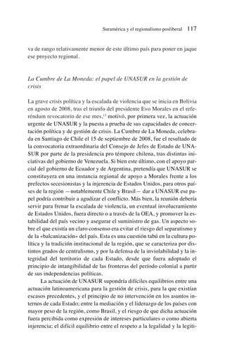 va de rango relativamente menor de este último país para poner en jaque
ese proyecto regional.
La Cumbre de La Moneda: el papel de UNASUR en la gestión de
crisis
La grave crisis política y la escalada de violencia que se inicia en Bolivia
en agosto de 2008, tras el triunfo del presidente Evo Morales en el refe-
réndum revocatorio de ese mes,13
motivó, por primera vez, la actuación
urgente de UNASUR y la puesta a prueba de sus capacidades de concer-
tación política y de gestión de crisis. La Cumbre de La Moneda, celebra-
da en Santiago de Chile el 15 de septiembre de 2008, fue el resultado de
la convocatoria extraordinaria del Consejo de Jefes de Estado de UNA-
SUR por parte de la presidencia pro témpore chilena, tras distintas ini-
ciativas del gobierno de Venezuela. Si bien este último, con el apoyo par-
cial del gobierno de Ecuador y de Argentina, pretendía que UNASUR se
constituyera en una instancia regional de apoyo a Morales frente a los
prefectos secesionistas y la injerencia de Estados Unidos, para otros paí-
ses de la región —notablemente Chile y Brasil— dar a UNASUR ese pa-
pel podría contribuir a agudizar el conflicto. Más bien, la reunión debería
servir para frenar la escalada de violencia, un eventual involucramiento
de Estados Unidos, fuera directo o a través de la OEA, y promover la es-
tabilidad del país vecino y asegurar el suministro de gas. Un aspecto so-
bre el que existía un claro consenso era evitar el riesgo del separatismo y
de la «balcanización» del país. Esta es una cuestión tabú en la cultura po-
lítica y la tradición institucional de la región, que se caracteriza por dis-
tintos grados de centralismo, y por la defensa de la inviolabilidad y la in-
tegridad del territorio de cada Estado, desde que fuera adoptado el
principio de intangibilidad de las fronteras del período colonial a partir
de sus independencias políticas.
La actuación de UNASUR supondría difíciles equilibrios entre una
actuación latinoamericana para la gestión de crisis, para la que existían
escasos precedentes, y el principio de no intervención en los asuntos in-
ternos de cada Estado; entre la mediación y el liderazgo de los países con
mayor peso de la región, como Brasil, y el riesgo de que dicha actuación
fuera percibida como expresión de intereses particulares o como abierta
injerencia; el difícil equilibrio entre el respeto a la legalidad y la legiti-
Suramérica y el regionalismo posliberal 117
 