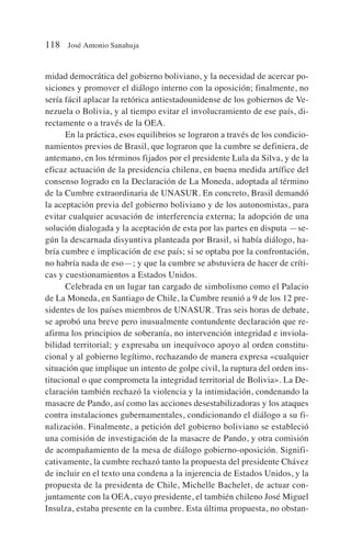 midad democrática del gobierno boliviano, y la necesidad de acercar po-
siciones y promover el diálogo interno con la oposición; finalmente, no
sería fácil aplacar la retórica antiestadounidense de los gobiernos de Ve-
nezuela o Bolivia, y al tiempo evitar el involucramiento de ese país, di-
rectamente o a través de la OEA.
En la práctica, esos equilibrios se lograron a través de los condicio-
namientos previos de Brasil, que lograron que la cumbre se definiera, de
antemano, en los términos fijados por el presidente Lula da Silva, y de la
eficaz actuación de la presidencia chilena, en buena medida artífice del
consenso logrado en la Declaración de La Moneda, adoptada al término
de la Cumbre extraordinaria de UNASUR. En concreto, Brasil demandó
la aceptación previa del gobierno boliviano y de los autonomistas, para
evitar cualquier acusación de interferencia externa; la adopción de una
solución dialogada y la aceptación de esta por las partes en disputa —se-
gún la descarnada disyuntiva planteada por Brasil, si había diálogo, ha-
bría cumbre e implicación de ese país; si se optaba por la confrontación,
no habría nada de eso—; y que la cumbre se abstuviera de hacer de críti-
cas y cuestionamientos a Estados Unidos.
Celebrada en un lugar tan cargado de simbolismo como el Palacio
de La Moneda, en Santiago de Chile, la Cumbre reunió a 9 de los 12 pre-
sidentes de los países miembros de UNASUR. Tras seis horas de debate,
se aprobó una breve pero inusualmente contundente declaración que re-
afirma los principios de soberanía, no intervención integridad e inviola-
bilidad territorial; y expresaba un inequívoco apoyo al orden constitu-
cional y al gobierno legítimo, rechazando de manera expresa «cualquier
situación que implique un intento de golpe civil, la ruptura del orden ins-
titucional o que comprometa la integridad territorial de Bolivia». La De-
claración también rechazó la violencia y la intimidación, condenando la
masacre de Pando, así como las acciones desestabilizadoras y los ataques
contra instalaciones gubernamentales, condicionando el diálogo a su fi-
nalización. Finalmente, a petición del gobierno boliviano se estableció
una comisión de investigación de la masacre de Pando, y otra comisión
de acompañamiento de la mesa de diálogo gobierno-oposición. Signifi-
cativamente, la cumbre rechazó tanto la propuesta del presidente Chávez
de incluir en el texto una condena a la injerencia de Estados Unidos, y la
propuesta de la presidenta de Chile, Michelle Bachelet, de actuar con-
juntamente con la OEA, cuyo presidente, el también chileno José Miguel
Insulza, estaba presente en la cumbre. Esta última propuesta, no obstan-
118 José Antonio Sanahuja
 