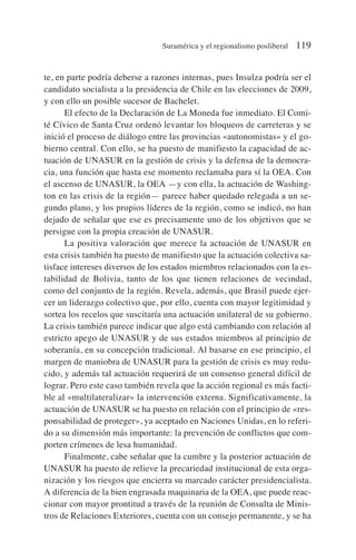 te, en parte podría deberse a razones internas, pues Insulza podría ser el
candidato socialista a la presidencia de Chile en las elecciones de 2009,
y con ello un posible sucesor de Bachelet.
El efecto de la Declaración de La Moneda fue inmediato. El Comi-
té Cívico de Santa Cruz ordenó levantar los bloqueos de carreteras y se
inició el proceso de diálogo entre las provincias «autonomistas» y el go-
bierno central. Con ello, se ha puesto de manifiesto la capacidad de ac-
tuación de UNASUR en la gestión de crisis y la defensa de la democra-
cia, una función que hasta ese momento reclamaba para sí la OEA. Con
el ascenso de UNASUR, la OEA —y con ella, la actuación de Washing-
ton en las crisis de la región— parece haber quedado relegada a un se-
gundo plano, y los propios líderes de la región, como se indicó, no han
dejado de señalar que ese es precisamente uno de los objetivos que se
persigue con la propia creación de UNASUR.
La positiva valoración que merece la actuación de UNASUR en
esta crisis también ha puesto de manifiesto que la actuación colectiva sa-
tisface intereses diversos de los estados miembros relacionados con la es-
tabilidad de Bolivia, tanto de los que tienen relaciones de vecindad,
como del conjunto de la región. Revela, además, que Brasil puede ejer-
cer un liderazgo colectivo que, por ello, cuenta con mayor legitimidad y
sortea los recelos que suscitaría una actuación unilateral de su gobierno.
La crisis también parece indicar que algo está cambiando con relación al
estricto apego de UNASUR y de sus estados miembros al principio de
soberanía, en su concepción tradicional. Al basarse en ese principio, el
margen de maniobra de UNASUR para la gestión de crisis es muy redu-
cido, y además tal actuación requerirá de un consenso general difícil de
lograr. Pero este caso también revela que la acción regional es más facti-
ble al «multilateralizar» la intervención externa. Significativamente, la
actuación de UNASUR se ha puesto en relación con el principio de «res-
ponsabilidad de proteger», ya aceptado en Naciones Unidas, en lo referi-
do a su dimensión más importante: la prevención de conflictos que com-
porten crímenes de lesa humanidad.
Finalmente, cabe señalar que la cumbre y la posterior actuación de
UNASUR ha puesto de relieve la precariedad institucional de esta orga-
nización y los riesgos que encierra su marcado carácter presidencialista.
A diferencia de la bien engrasada maquinaria de la OEA, que puede reac-
cionar con mayor prontitud a través de la reunión de Consulta de Minis-
tros de Relaciones Exteriores, cuenta con un consejo permanente, y se ha
Suramérica y el regionalismo posliberal 119
 