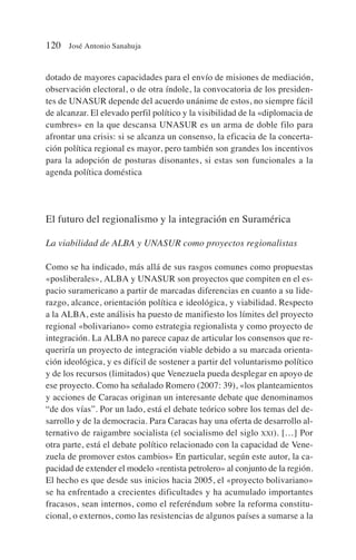 dotado de mayores capacidades para el envío de misiones de mediación,
observación electoral, o de otra índole, la convocatoria de los presiden-
tes de UNASUR depende del acuerdo unánime de estos, no siempre fácil
de alcanzar. El elevado perfil político y la visibilidad de la «diplomacia de
cumbres» en la que descansa UNASUR es un arma de doble filo para
afrontar una crisis: si se alcanza un consenso, la eficacia de la concerta-
ción política regional es mayor, pero también son grandes los incentivos
para la adopción de posturas disonantes, si estas son funcionales a la
agenda política doméstica
El futuro del regionalismo y la integración en Suramérica
La viabilidad de ALBA y UNASUR como proyectos regionalistas
Como se ha indicado, más allá de sus rasgos comunes como propuestas
«posliberales», ALBA y UNASUR son proyectos que compiten en el es-
pacio suramericano a partir de marcadas diferencias en cuanto a su lide-
razgo, alcance, orientación política e ideológica, y viabilidad. Respecto
a la ALBA, este análisis ha puesto de manifiesto los límites del proyecto
regional «bolivariano» como estrategia regionalista y como proyecto de
integración. La ALBA no parece capaz de articular los consensos que re-
queriría un proyecto de integración viable debido a su marcada orienta-
ción ideológica, y es difícil de sostener a partir del voluntarismo político
y de los recursos (limitados) que Venezuela pueda desplegar en apoyo de
ese proyecto. Como ha señalado Romero (2007: 39), «los planteamientos
y acciones de Caracas originan un interesante debate que denominamos
“de dos vías”. Por un lado, está el debate teórico sobre los temas del de-
sarrollo y de la democracia. Para Caracas hay una oferta de desarrollo al-
ternativo de raigambre socialista (el socialismo del siglo XXI). […] Por
otra parte, está el debate político relacionado con la capacidad de Vene-
zuela de promover estos cambios» En particular, según este autor, la ca-
pacidad de extender el modelo «rentista petrolero» al conjunto de la región.
El hecho es que desde sus inicios hacia 2005, el «proyecto bolivariano»
se ha enfrentado a crecientes dificultades y ha acumulado importantes
fracasos, sean internos, como el referéndum sobre la reforma constitu-
cional, o externos, como las resistencias de algunos países a sumarse a la
120 José Antonio Sanahuja
 