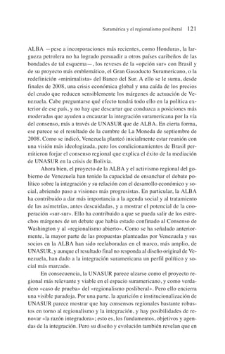 ALBA —pese a incorporaciones más recientes, como Honduras, la lar-
gueza petrolera no ha logrado persuadir a otros países caribeños de las
bondades de tal esquema—, los reveses de la «opción sur» con Brasil y
de su proyecto más emblemático, el Gran Gasoducto Suramericano, o la
redefinición «minimalista» del Banco del Sur. A ello se le suma, desde
finales de 2008, una crisis económica global y una caída de los precios
del crudo que reducen sensiblemente los márgenes de actuación de Ve-
nezuela. Cabe preguntarse qué efecto tendrá todo ello en la política ex-
terior de ese país, y no hay que descartar que conduzca a posiciones más
moderadas que ayuden a encauzar la integración suramericana por la vía
del consenso, más a través de UNASUR que de ALBA. En cierta forma,
ese parece se el resultado de la cumbre de La Moneda de septiembre de
2008. Como se indicó, Venezuela planteó inicialmente estar reunión con
una visión más ideologizada, pero los condicionamientos de Brasil per-
mitieron forjar el consenso regional que explica el éxito de la mediación
de UNASUR en la crisis de Bolivia.
Ahora bien, el proyecto de la ALBA y el activismo regional del go-
bierno de Venezuela han tenido la capacidad de ensanchar el debate po-
lítico sobre la integración y su relación con el desarrollo económico y so-
cial, abriendo paso a visiones más progresistas. En particular, la ALBA
ha contribuido a dar más importancia a la agenda social y al tratamiento
de las asimetrías, antes descuidadas, y a mostrar el potencial de la coo-
peración «sur-sur». Ello ha contribuido a que se pueda salir de los estre-
chos márgenes de un debate que había estado confinado al Consenso de
Washington y al «regionalismo abierto». Como se ha señalado anterior-
mente, la mayor parte de las propuestas planteadas por Venezuela y sus
socios en la ALBA han sido reelaboradas en el marco, más amplio, de
UNASUR, y aunque el resultado final no responda al diseño original de Ve-
nezuela, han dado a la integración suramericana un perfil político y so-
cial más marcado.
En consecuencia, la UNASUR parece alzarse como el proyecto re-
gional más relevante y viable en el espacio suramericano, y como verda-
dero «caso de prueba» del «regionalismo posliberal». Pero ello encierra
una visible paradoja. Por una parte. la aparición e institucionalización de
UNASUR parece mostrar que hay consensos regionales bastante robus-
tos en torno al regionalismo y la integración, y hay posibilidades de re-
novar «la razón integradora»; esto es, los fundamentos, objetivos y agen-
das de la integración. Pero su diseño y evolución también revelan que en
Suramérica y el regionalismo posliberal 121
 