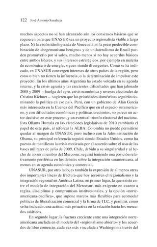 muchos aspectos no se han alcanzado aún los consensos básicos que se
requieren para que UNASUR sea un proyecto regionalista viable a largo
plazo. Ni la visión ideologizada de Venezuela, ni la poco predecible com-
binación de «hegemonismo benigno» y de unilateralismo de Brasil pue-
den promoverlo por sí solos, mucho menos si no hay acuerdos básicos
entre ambos líderes, y sus intereses estratégicos, por ejemplo en materia
de económica o de energía, siguen siendo divergentes. Como se ha indi-
cado, en UNASUR convergen intereses de otros países de la región, pero
estos o bien no tienen la influencia, o la determinación de impulsar este
proyecto. En los últimos años Argentina ha estado volcada en su agenda
interna, y la crisis agraria y las crecientes dificultades que han jalonado
2008 y 2009 —huelga del agro, crisis económica y reveses electorales de
Cristina Kichner— sugieren que las prioridades domésticas seguirán do-
minando la política en ese país. Perú, con un gobierno de Alan García
más interesado en la Cuenca del Pacífico que en el espacio suramerica-
no, y con dificultades económicas y políticas crecientes, no parece un ac-
tor decisivo en este proceso, y un eventual triunfo electoral del naciona-
lista Ollanta Humala en las elecciones legislativas de 2010 cambiaría el
papel de este país, al reforzar la ALBA. Colombia no puede permitirse
quedar al margen de UNASUR, pero incluso con la Administración de
Obama, su principal referencia seguirá siendo Estados Unidos, como ha
puesto de manifiesto la crisis motivada por el acuerdo sobre el uso de las
bases militares de julio de 2009. Chile, debido a su singularidad y al he-
cho de no ser miembro del Mercosur, seguirá teniendo una posición rela-
tivamente periférica en los debates sobre la integración suramericana, al
menos en su agenda económica y comercial.
UNASUR, por otro lado, es también la expresión de al menos otras
dos importantes líneas de fractura que hoy recorren el regionalismo y la
integración regional en América Latina: en primer lugar, la que existe en-
tre el modelo de integración del Mercosur, más exigente en cuanto a
reglas, disciplinas y compromisos institucionales, y la opción «norte-
americana-pacífica», que supone marcos más flexibles para acomodar
políticas de liberalización comercial y la firma de TLC, y permitir, como
se ha indicado, una actitud más proactiva en la relación hacia los merca-
dos asiáticos.
En segundo lugar, la fractura creciente entre una integración norte-
americana anclada en el modelo del «regionalismo abierto» y los acuer-
dos de libre comercio, cada vez más vinculada a Washington a través del
122 José Antonio Sanahuja
 